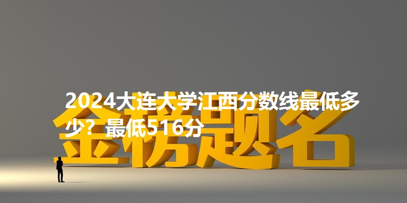 2024大连大学江西分数线最低多少？最低516分