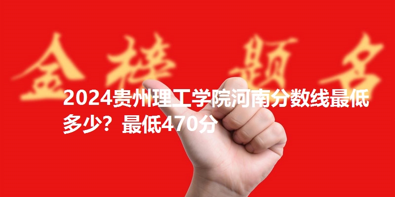 2024贵州理工学院河南分数线最低多少？最低470分