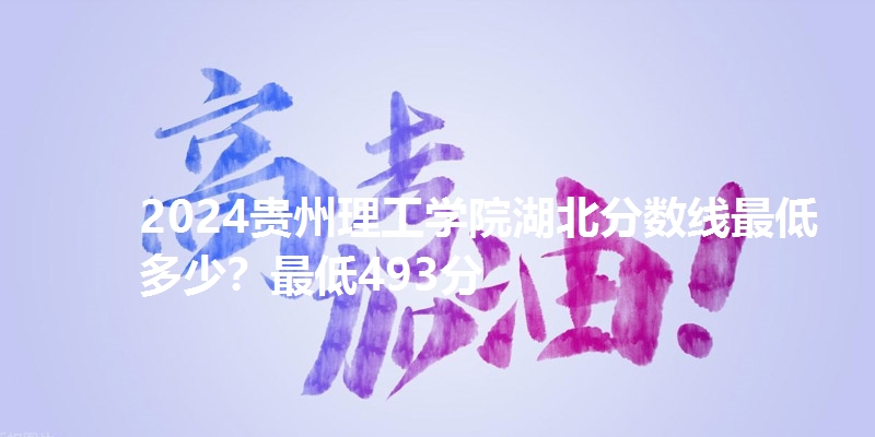 2024贵州理工学院湖北分数线最低多少？最低493分