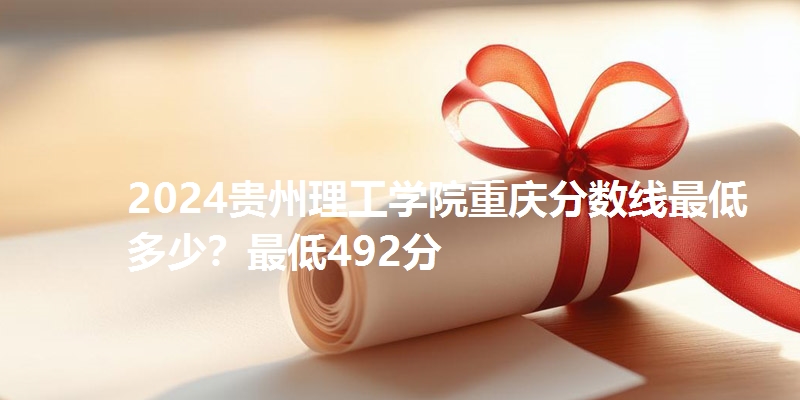 2024贵州理工学院重庆分数线最低多少？最低492分