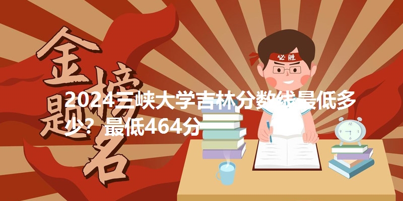 2024三峡大学吉林分数线最低多少？最低464分