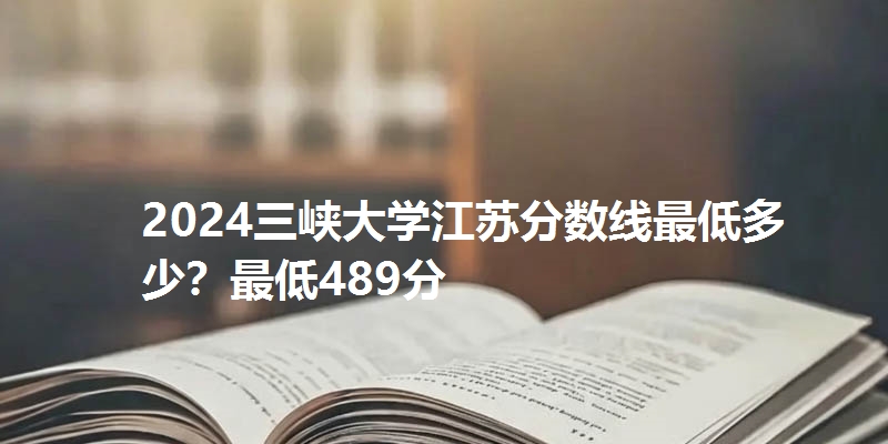 2024三峡大学江苏分数线最低多少？最低489分
