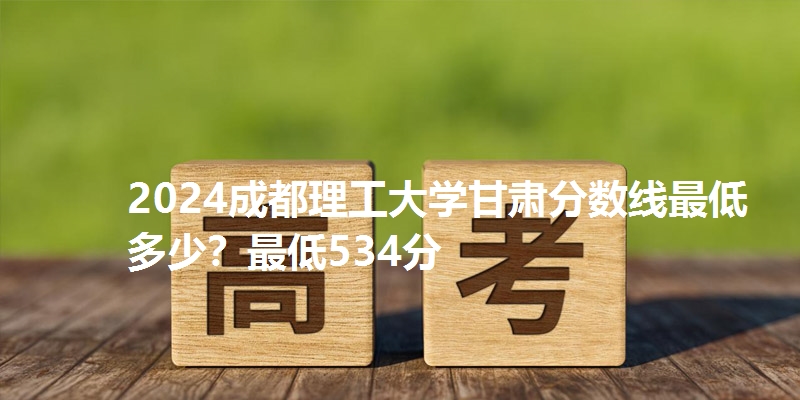 2024成都理工大学甘肃分数线最低多少？最低534分