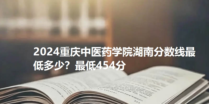 2024重庆中医药学院湖南分数线最低多少？最低454分