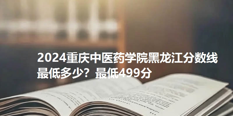 2024重庆中医药学院黑龙江分数线最低多少？最低499分