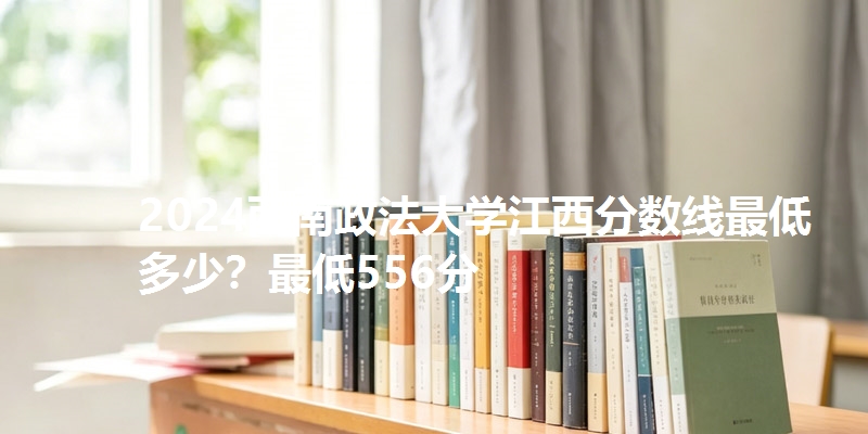 2024西南政法大学江西分数线最低多少？最低556分