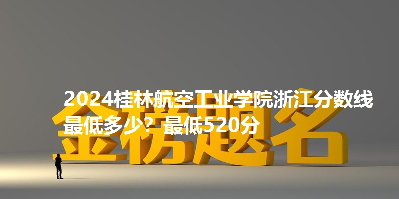 2024桂林航空工业学院浙江分数线最低多少？最低520分