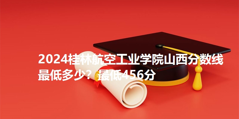 2024桂林航空工业学院山西分数线最低多少？最低456分