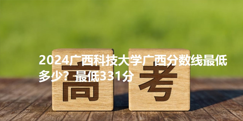 2024广西科技大学广西分数线最低多少？最低331分