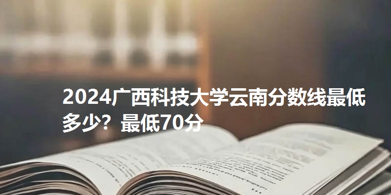 2024广西科技大学云南分数线最低多少？最低70分