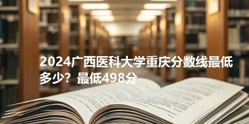2024广西医科大学重庆分数线最低多少？最低498分