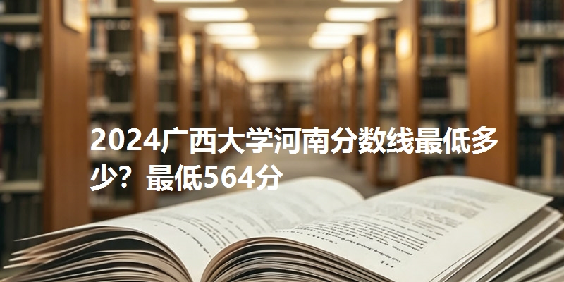 2024广西大学河南分数线最低多少？最低564分