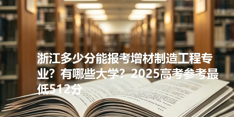 浙江多少分能报考增材制造工程专业？有哪些大学？2025高考参考最低512分