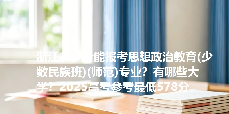 浙江多少分能报考思想政治教育(少数民族班)(师范)专业？有哪些大学？2025高考参考最低578分