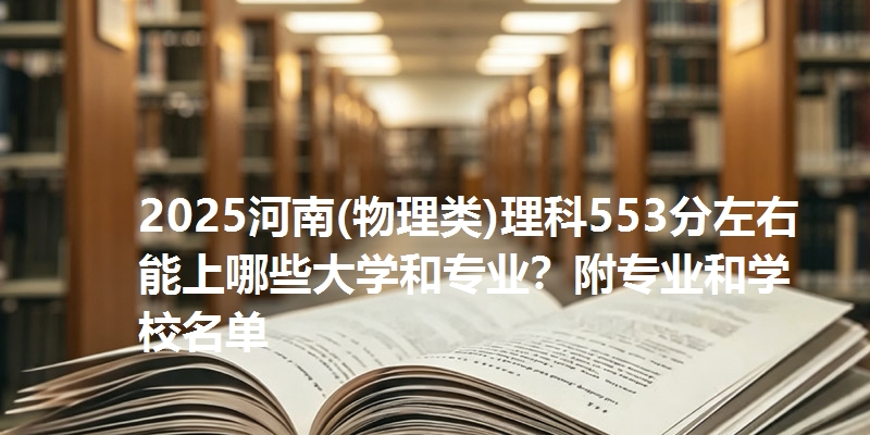 2025河南(物理类)理科553分左右能上哪些大学和专业？附专业和学校名单