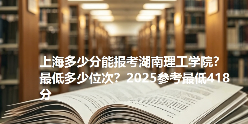 上海多少分能报考湖南理工学院？最低多少位次？2025参考最低418分