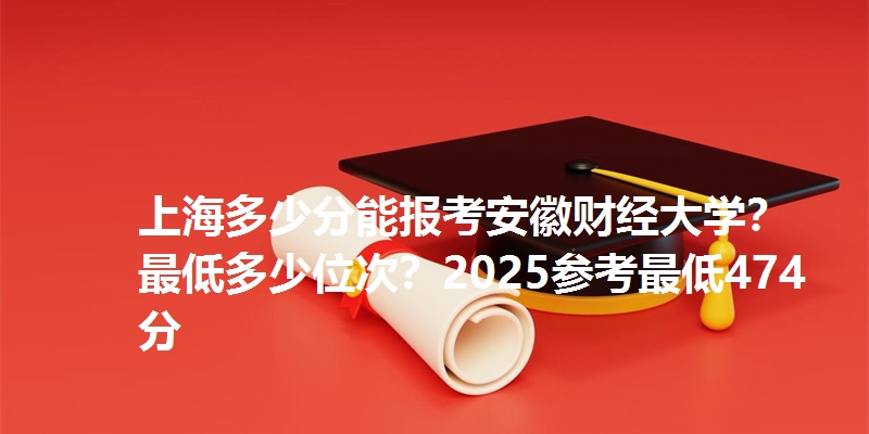 上海多少分能报考安徽财经大学？最低多少位次？2025参考最低474分