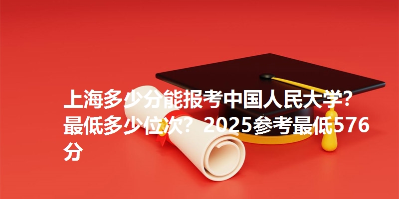 上海多少分能报考中国人民大学？最低多少位次？2025参考最低576分