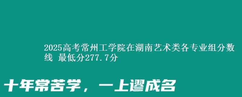 2025高考常州工学院在湖南艺术类各专业组分数线 最低分277.7分