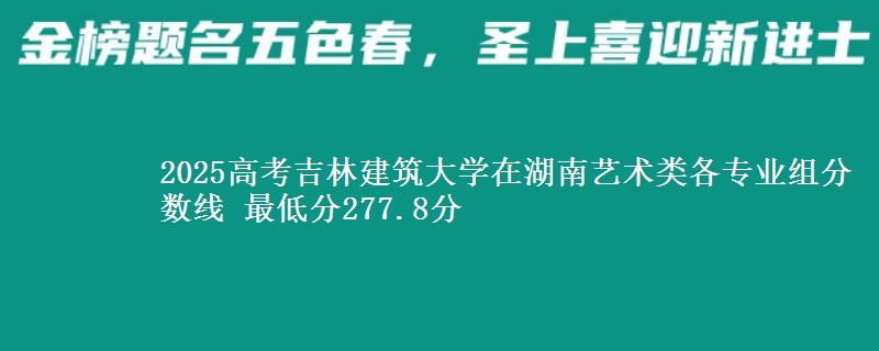 2025高考吉林建筑大学在湖南艺术类各专业组分数线 最低分277.8分