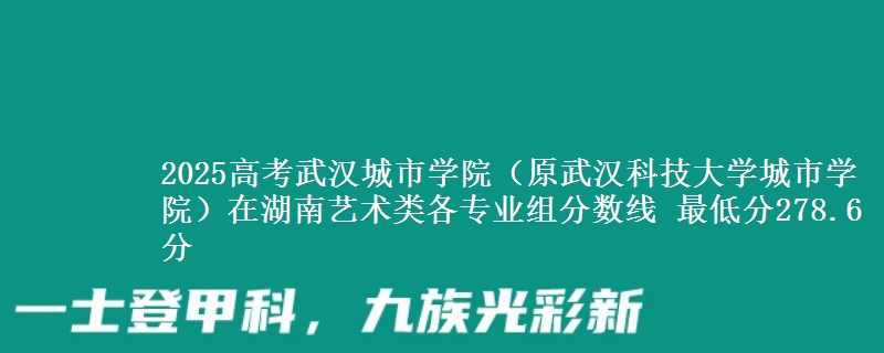 2025高考武汉城市学院(原武汉科技大学城市学院)在湖南艺术类各专业组分数线 最低分278.6分