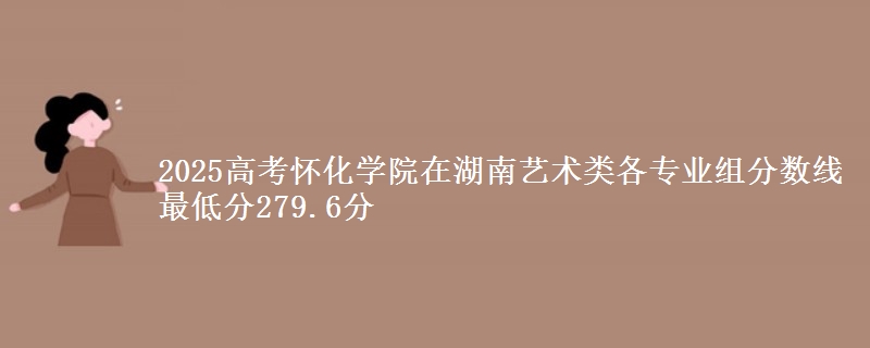 2025高考怀化学院在湖南艺术类各专业组分数线 最低分279.6分