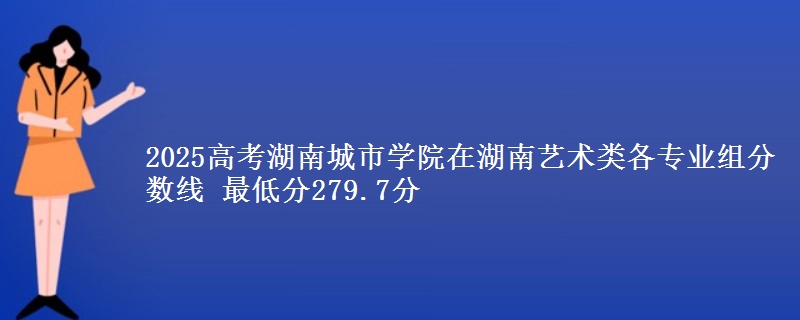 2025高考湖南城市学院在湖南艺术类各专业组分数线 最低分279.7分