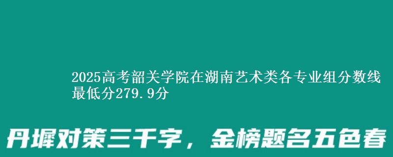 2025高考韶关学院在湖南艺术类各专业组分数线 最低分279.9分