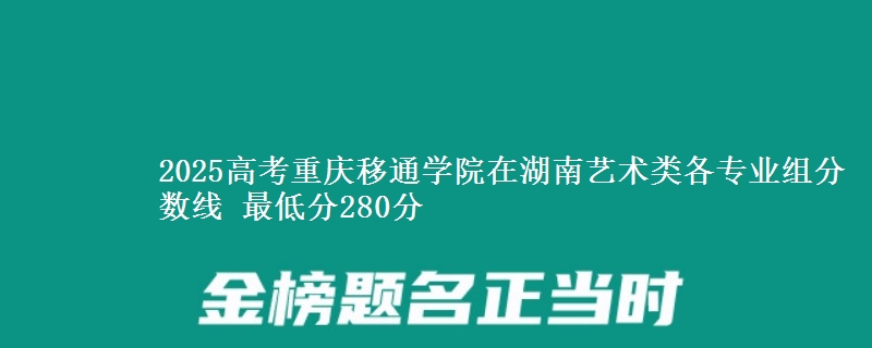 2025高考重庆移通学院在湖南艺术类各专业组分数线 最低分280分