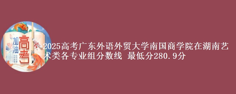 2025高考广东外语外贸大学南国商学院在湖南艺术类各专业组分数线 最低分280.9分