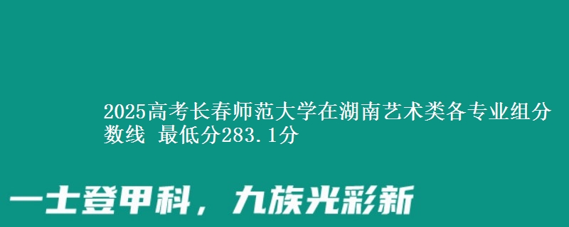 2025高考长春师范大学在湖南艺术类各专业组分数线 最低分283.1分