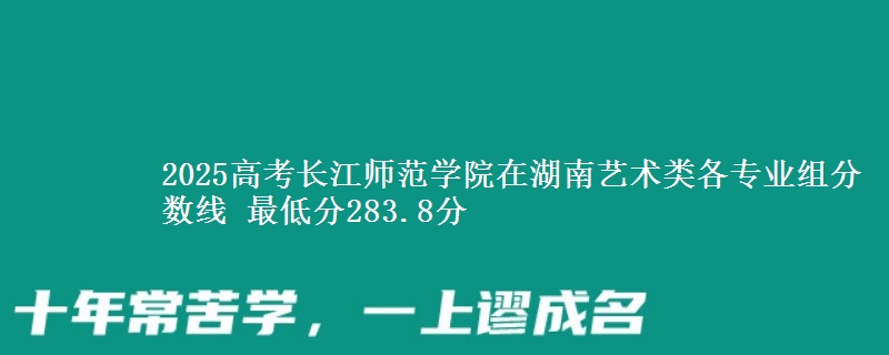 2025高考长江师范学院在湖南艺术类各专业组分数线 最低分283.8分