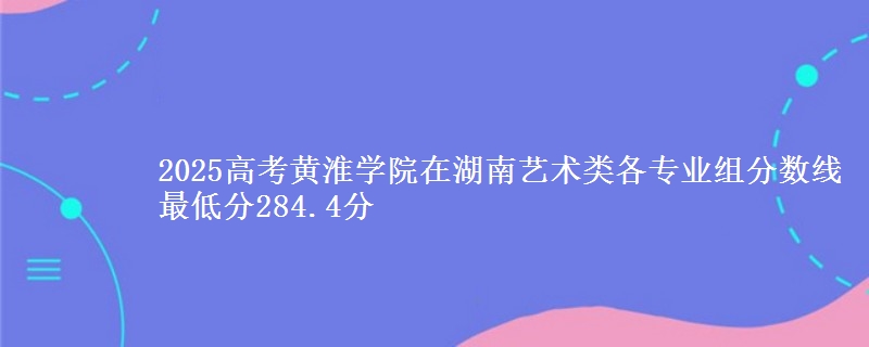 2025高考黄淮学院在湖南艺术类各专业组分数线 最低分284.4分
