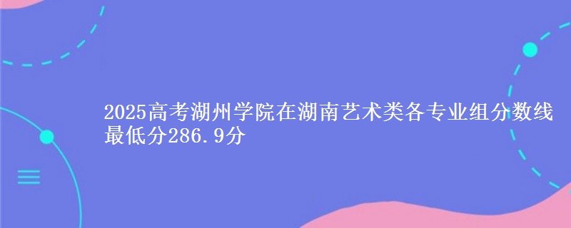 2025高考湖州学院在湖南艺术类各专业组分数线 最低分286.9分