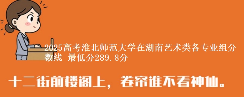 2025高考淮北师范大学在湖南艺术类各专业组分数线 最低分289.8分