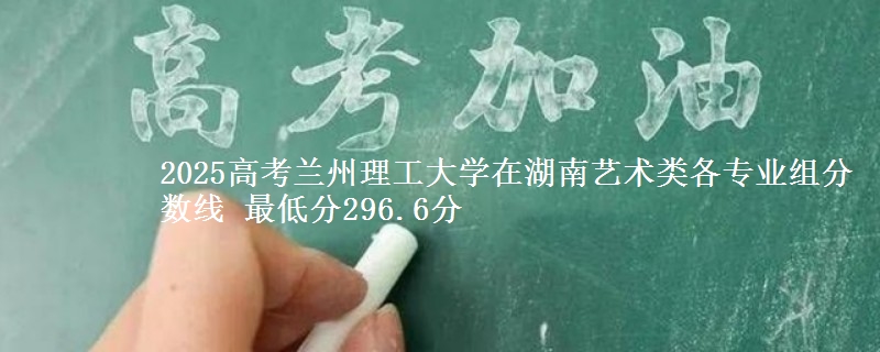 2025高考兰州理工大学在湖南艺术类各专业组分数线 最低分296.6分