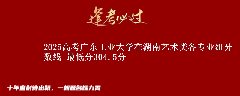 2025高考广东工业大学在湖南艺术类各专业组分数线 最低分304.5分