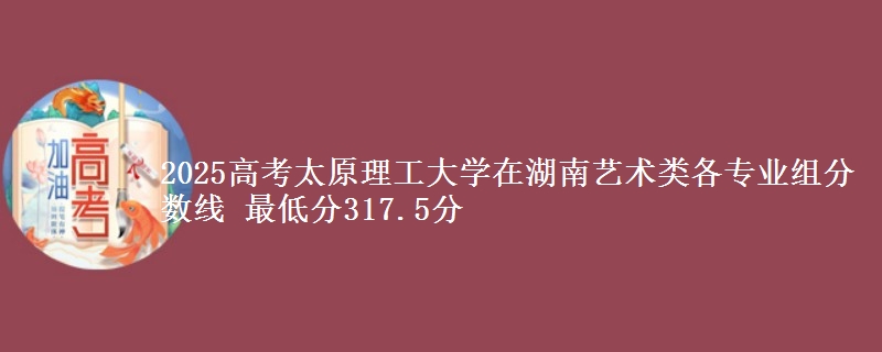 2025高考太原理工大学在湖南艺术类各专业组分数线 最低分317.5分
