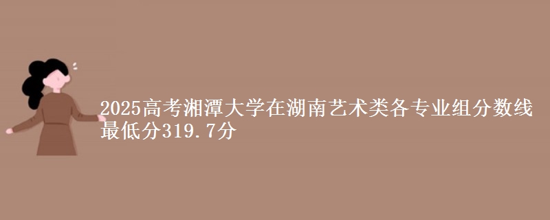 2025高考湘潭大学在湖南艺术类各专业组分数线 最低分319.7分