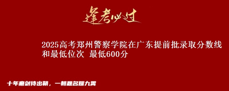 2025高考郑州警察学院在广东提前批录取分数线和最低位次 最低600分