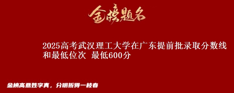 2025高考武汉理工大学在广东提前批录取分数线和最低位次 最低600分