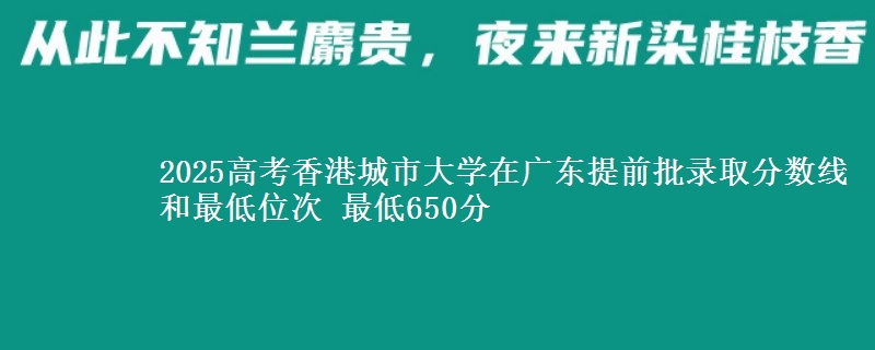 2025高考香港城市大学在广东提前批录取分数线和最低位次 最低650分