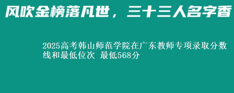 2025高考韩山师范学院在广东教师专项录取分数线和最低位次 最低568分