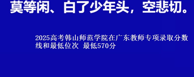 2025高考韩山师范学院在广东教师专项录取分数线和最低位次 最低570分