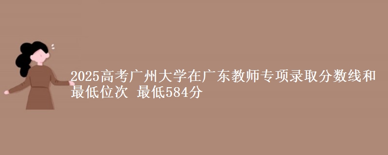 2025高考广州大学在广东教师专项录取分数线和最低位次 最低584分