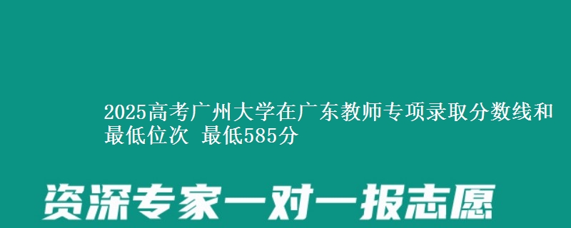 2025高考广州大学在广东教师专项录取分数线和最低位次 最低585分