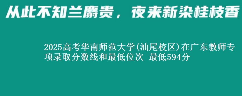 2025高考华南师范大学(汕尾校区)在广东教师专项录取分数线和最低位次 最低594分