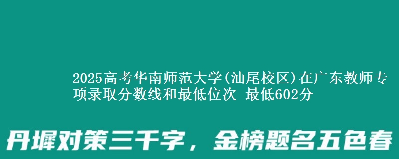 2025高考华南师范大学(汕尾校区)在广东教师专项录取分数线和最低位次 最低602分