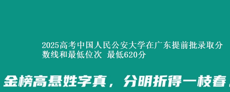 2025高考中国人民公安大学在广东提前批录取分数线和最低位次 最低620分