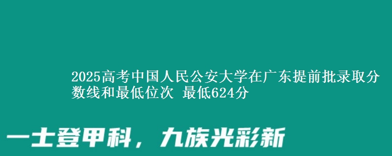 2025高考中国人民公安大学在广东提前批录取分数线和最低位次 最低624分